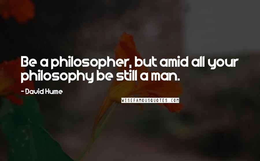 David Hume Quotes: Be a philosopher, but amid all your philosophy be still a man.