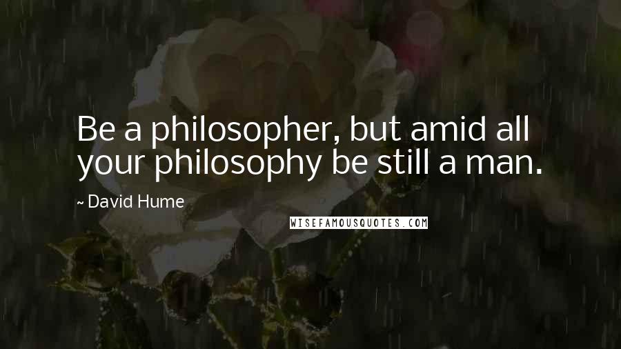 David Hume Quotes: Be a philosopher, but amid all your philosophy be still a man.