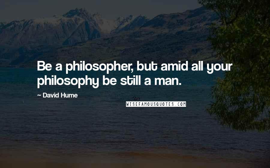 David Hume Quotes: Be a philosopher, but amid all your philosophy be still a man.