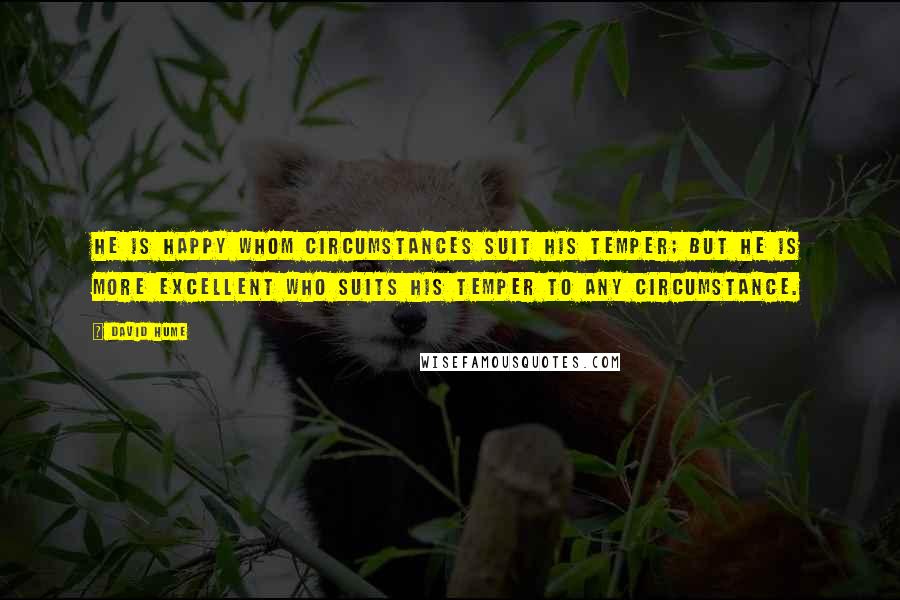 David Hume Quotes: He is happy whom circumstances suit his temper; but he Is more excellent who suits his temper to any circumstance.