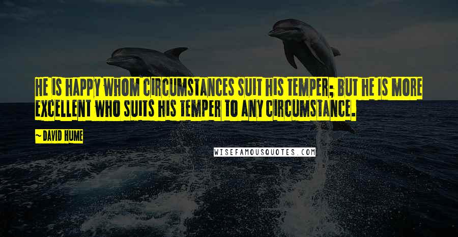 David Hume Quotes: He is happy whom circumstances suit his temper; but he Is more excellent who suits his temper to any circumstance.