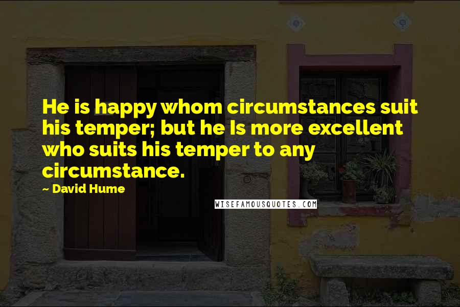 David Hume Quotes: He is happy whom circumstances suit his temper; but he Is more excellent who suits his temper to any circumstance.