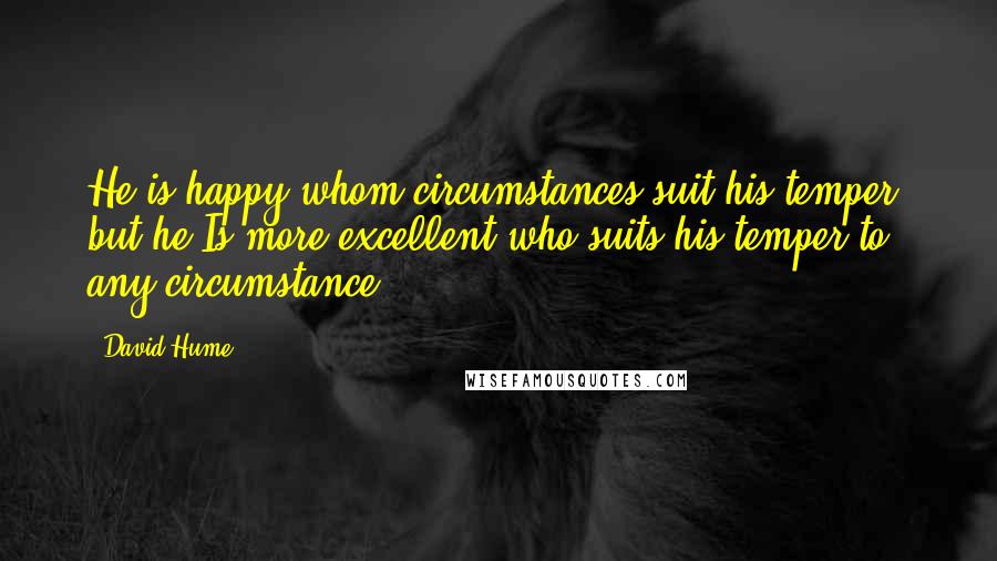 David Hume Quotes: He is happy whom circumstances suit his temper; but he Is more excellent who suits his temper to any circumstance.