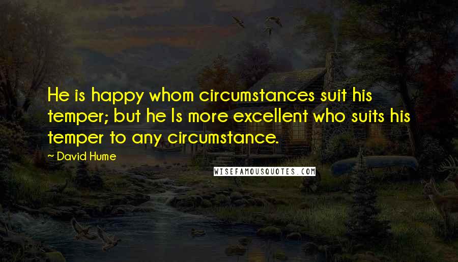 David Hume Quotes: He is happy whom circumstances suit his temper; but he Is more excellent who suits his temper to any circumstance.