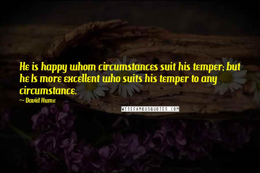 David Hume Quotes: He is happy whom circumstances suit his temper; but he Is more excellent who suits his temper to any circumstance.