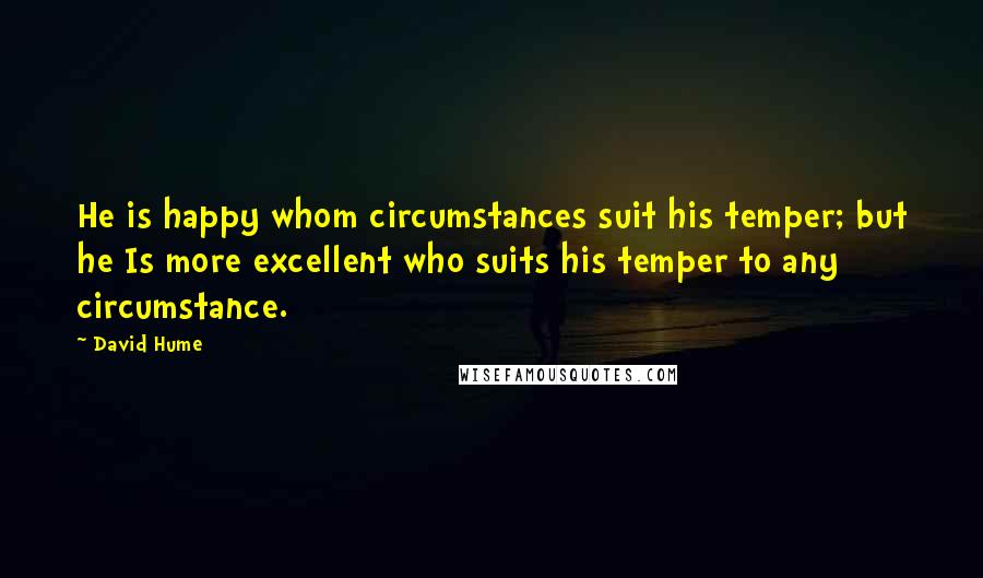 David Hume Quotes: He is happy whom circumstances suit his temper; but he Is more excellent who suits his temper to any circumstance.