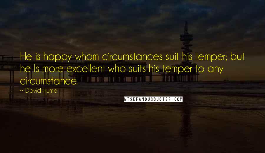 David Hume Quotes: He is happy whom circumstances suit his temper; but he Is more excellent who suits his temper to any circumstance.