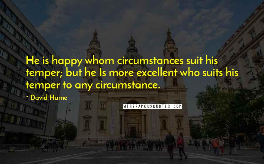 David Hume Quotes: He is happy whom circumstances suit his temper; but he Is more excellent who suits his temper to any circumstance.