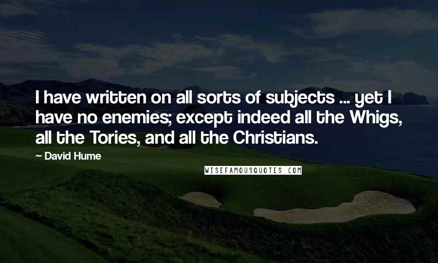 David Hume Quotes: I have written on all sorts of subjects ... yet I have no enemies; except indeed all the Whigs, all the Tories, and all the Christians.