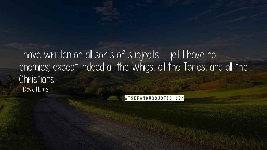 David Hume Quotes: I have written on all sorts of subjects ... yet I have no enemies; except indeed all the Whigs, all the Tories, and all the Christians.