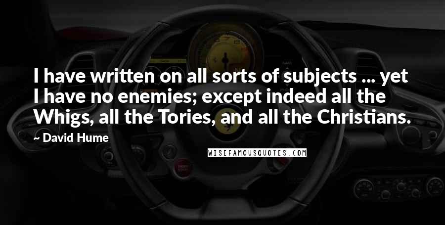 David Hume Quotes: I have written on all sorts of subjects ... yet I have no enemies; except indeed all the Whigs, all the Tories, and all the Christians.