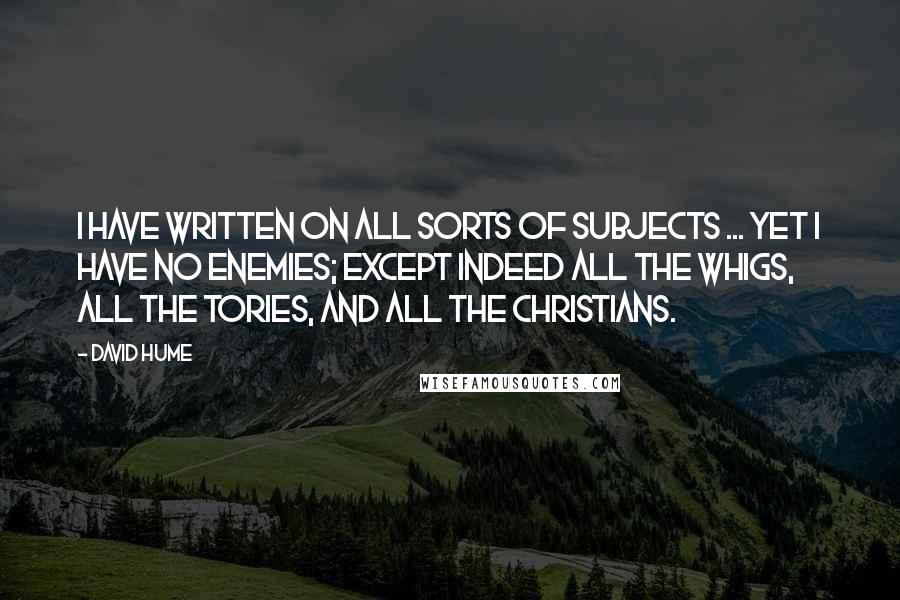 David Hume Quotes: I have written on all sorts of subjects ... yet I have no enemies; except indeed all the Whigs, all the Tories, and all the Christians.