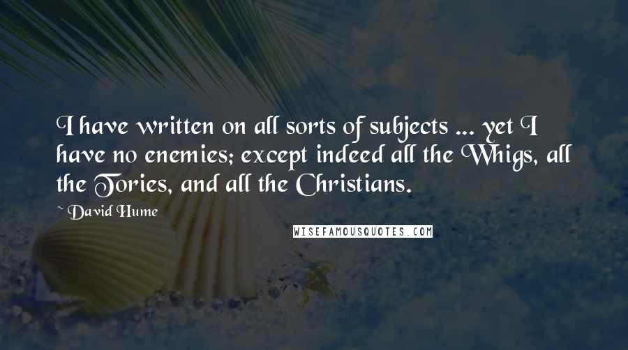 David Hume Quotes: I have written on all sorts of subjects ... yet I have no enemies; except indeed all the Whigs, all the Tories, and all the Christians.
