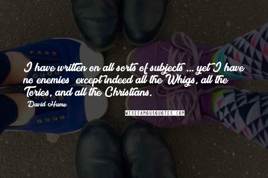 David Hume Quotes: I have written on all sorts of subjects ... yet I have no enemies; except indeed all the Whigs, all the Tories, and all the Christians.