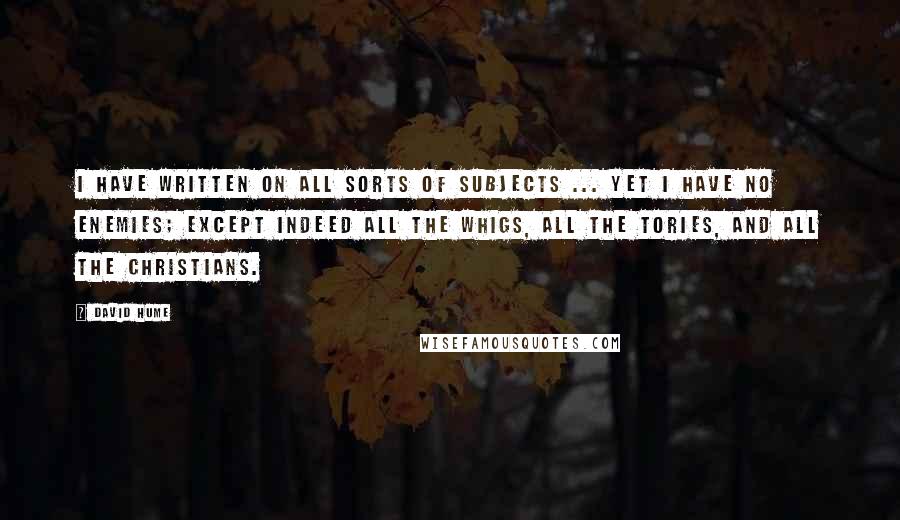 David Hume Quotes: I have written on all sorts of subjects ... yet I have no enemies; except indeed all the Whigs, all the Tories, and all the Christians.