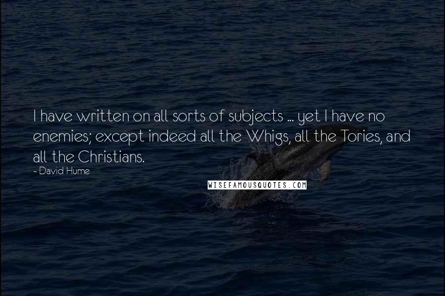 David Hume Quotes: I have written on all sorts of subjects ... yet I have no enemies; except indeed all the Whigs, all the Tories, and all the Christians.