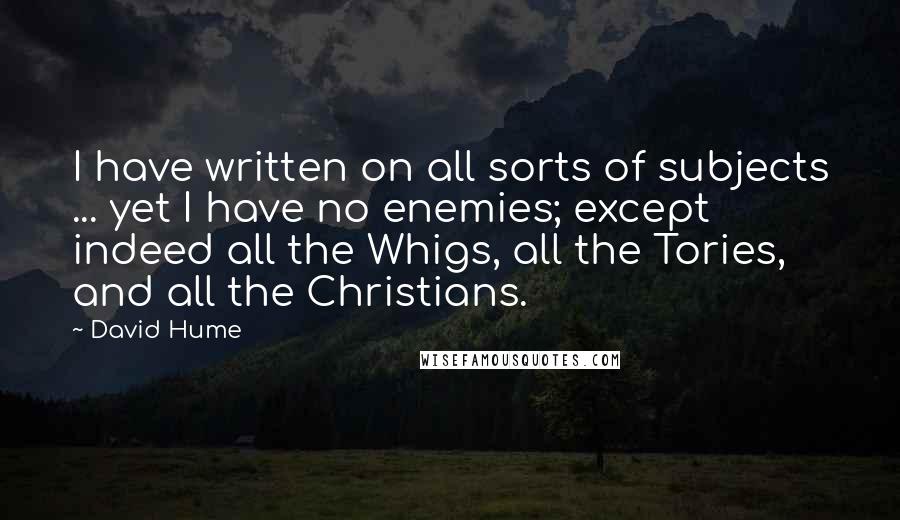 David Hume Quotes: I have written on all sorts of subjects ... yet I have no enemies; except indeed all the Whigs, all the Tories, and all the Christians.