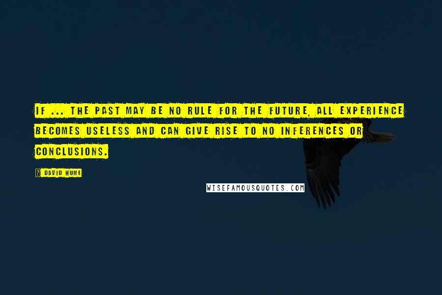 David Hume Quotes: If ... the past may be no Rule for the future, all Experience becomes useless and can give rise to no Inferences or Conclusions.