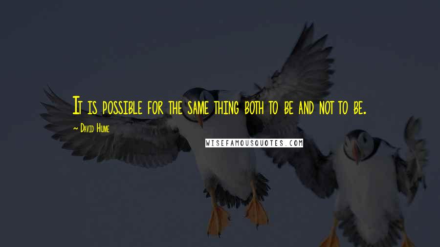 David Hume Quotes: It is possible for the same thing both to be and not to be.