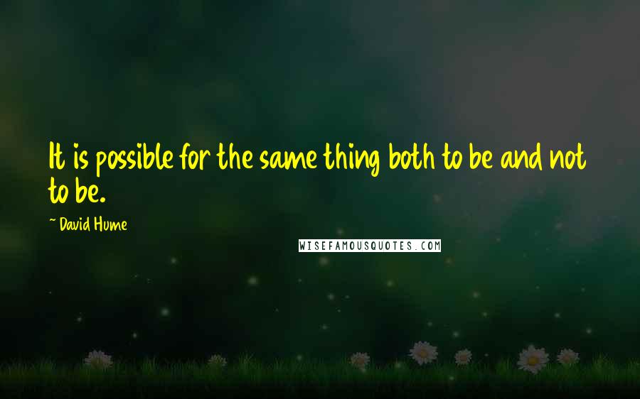 David Hume Quotes: It is possible for the same thing both to be and not to be.