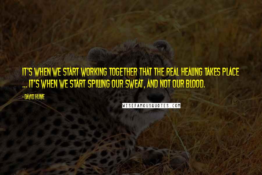 David Hume Quotes: It's when we start working together that the real healing takes place ... it's when we start spilling our sweat, and not our blood.