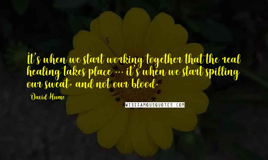 David Hume Quotes: It's when we start working together that the real healing takes place ... it's when we start spilling our sweat, and not our blood.