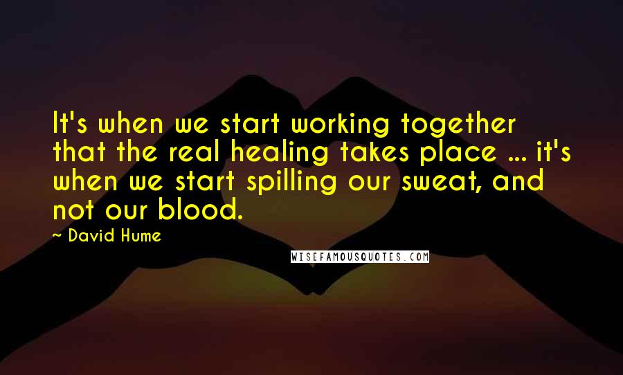 David Hume Quotes: It's when we start working together that the real healing takes place ... it's when we start spilling our sweat, and not our blood.