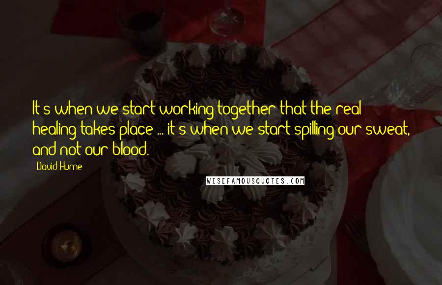 David Hume Quotes: It's when we start working together that the real healing takes place ... it's when we start spilling our sweat, and not our blood.