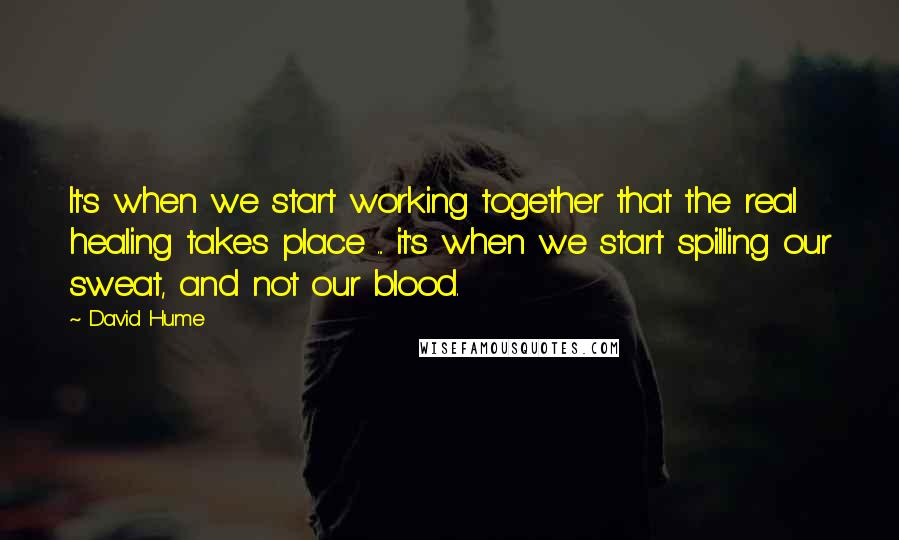 David Hume Quotes: It's when we start working together that the real healing takes place ... it's when we start spilling our sweat, and not our blood.