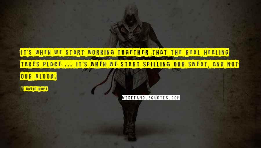 David Hume Quotes: It's when we start working together that the real healing takes place ... it's when we start spilling our sweat, and not our blood.