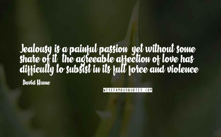 David Hume Quotes: Jealousy is a painful passion; yet without some share of it, the agreeable affection of love has difficulty to subsist in its full force and violence.