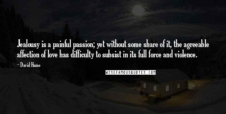 David Hume Quotes: Jealousy is a painful passion; yet without some share of it, the agreeable affection of love has difficulty to subsist in its full force and violence.