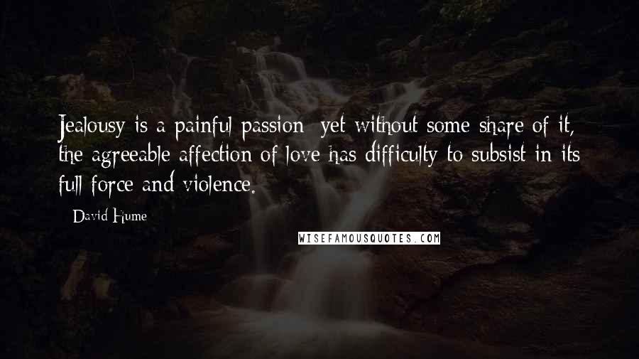 David Hume Quotes: Jealousy is a painful passion; yet without some share of it, the agreeable affection of love has difficulty to subsist in its full force and violence.