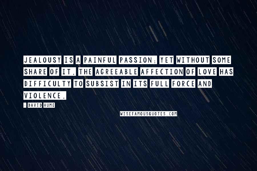 David Hume Quotes: Jealousy is a painful passion; yet without some share of it, the agreeable affection of love has difficulty to subsist in its full force and violence.