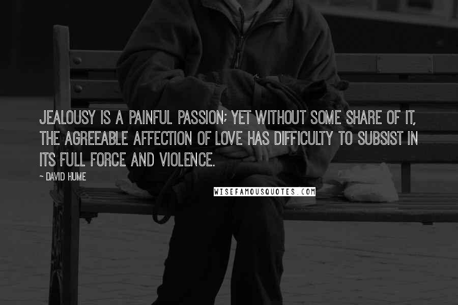 David Hume Quotes: Jealousy is a painful passion; yet without some share of it, the agreeable affection of love has difficulty to subsist in its full force and violence.