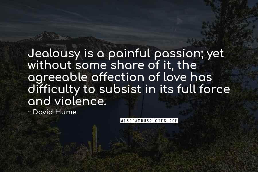 David Hume Quotes: Jealousy is a painful passion; yet without some share of it, the agreeable affection of love has difficulty to subsist in its full force and violence.