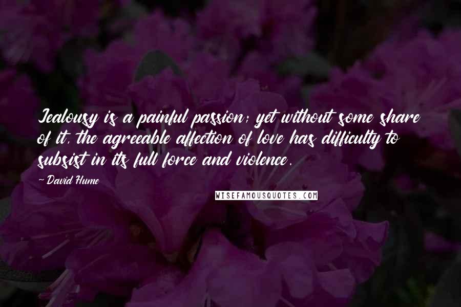 David Hume Quotes: Jealousy is a painful passion; yet without some share of it, the agreeable affection of love has difficulty to subsist in its full force and violence.