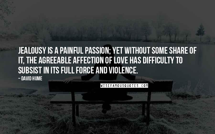 David Hume Quotes: Jealousy is a painful passion; yet without some share of it, the agreeable affection of love has difficulty to subsist in its full force and violence.