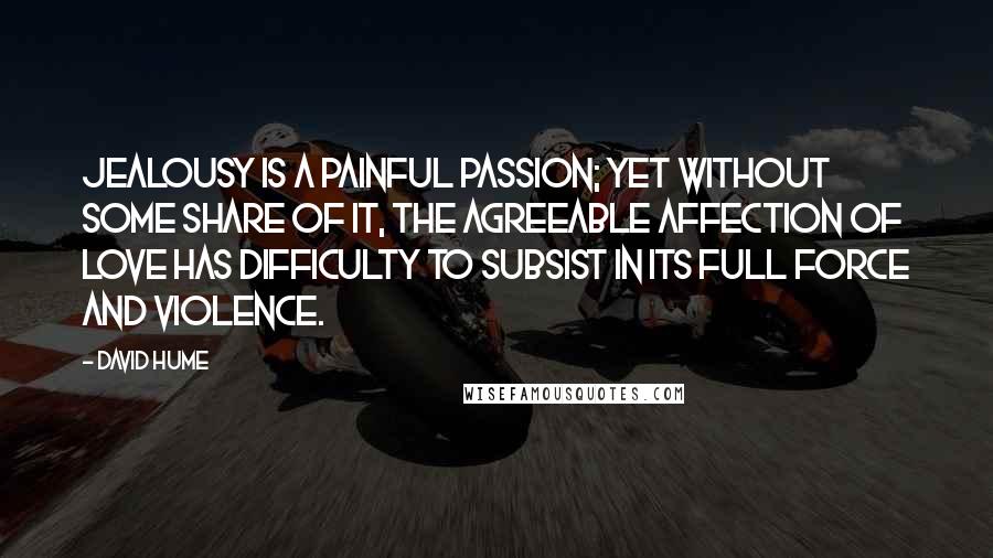 David Hume Quotes: Jealousy is a painful passion; yet without some share of it, the agreeable affection of love has difficulty to subsist in its full force and violence.