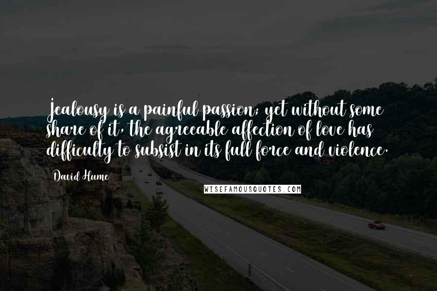 David Hume Quotes: Jealousy is a painful passion; yet without some share of it, the agreeable affection of love has difficulty to subsist in its full force and violence.