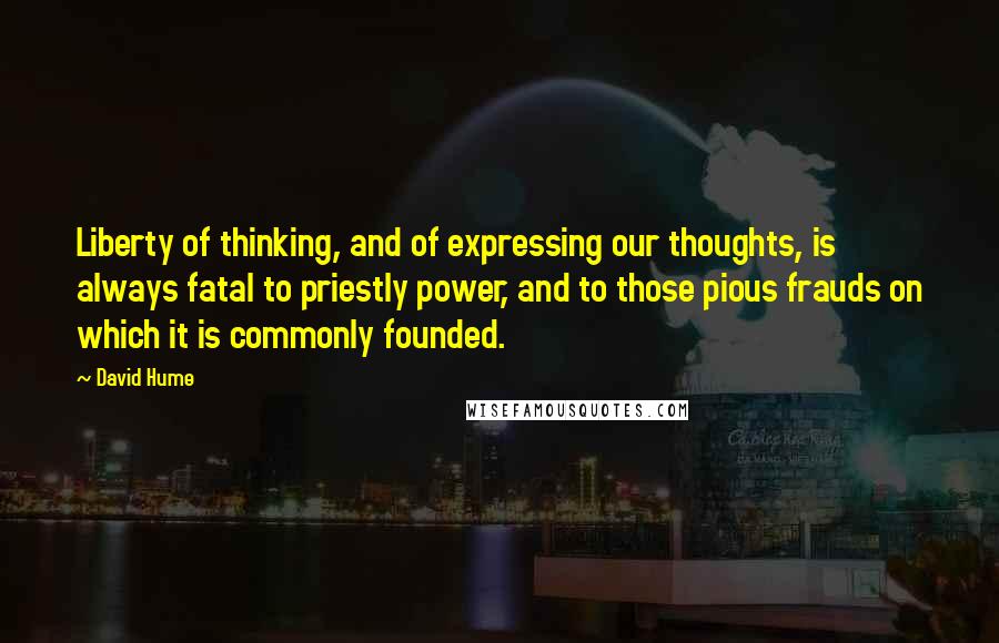 David Hume Quotes: Liberty of thinking, and of expressing our thoughts, is always fatal to priestly power, and to those pious frauds on which it is commonly founded.