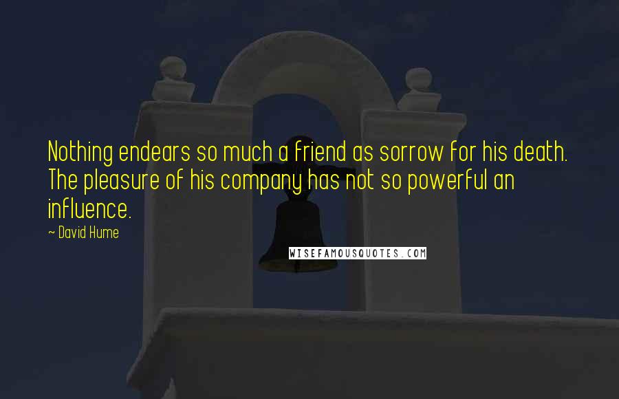 David Hume Quotes: Nothing endears so much a friend as sorrow for his death. The pleasure of his company has not so powerful an influence.