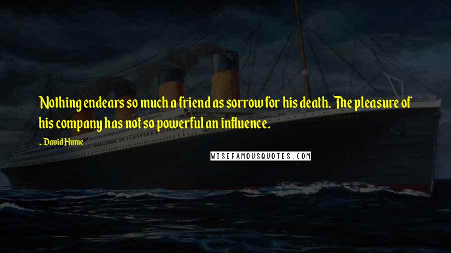 David Hume Quotes: Nothing endears so much a friend as sorrow for his death. The pleasure of his company has not so powerful an influence.