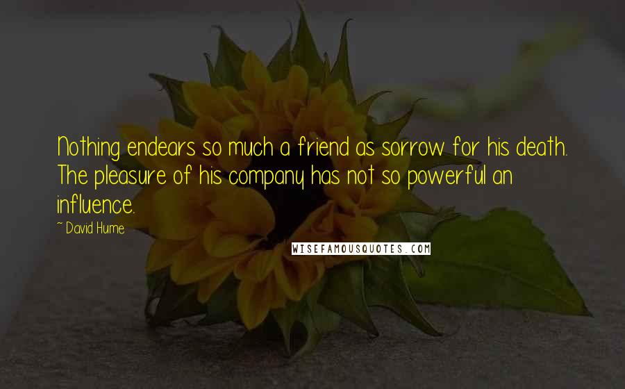 David Hume Quotes: Nothing endears so much a friend as sorrow for his death. The pleasure of his company has not so powerful an influence.