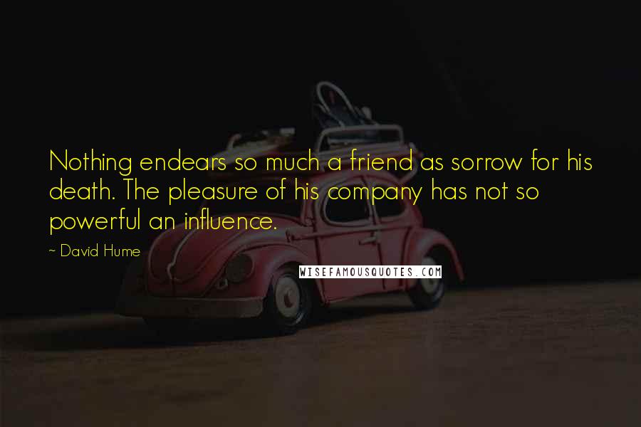 David Hume Quotes: Nothing endears so much a friend as sorrow for his death. The pleasure of his company has not so powerful an influence.