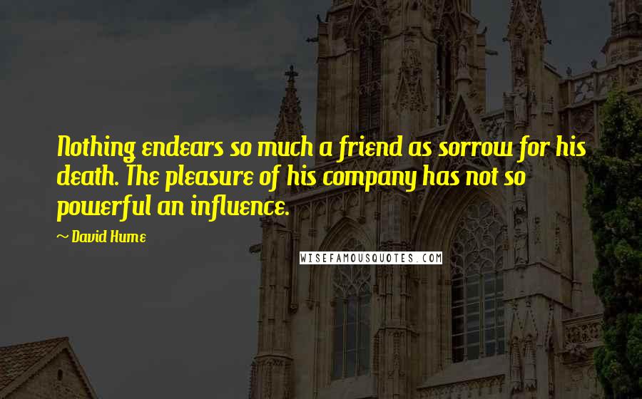 David Hume Quotes: Nothing endears so much a friend as sorrow for his death. The pleasure of his company has not so powerful an influence.