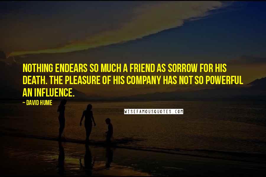 David Hume Quotes: Nothing endears so much a friend as sorrow for his death. The pleasure of his company has not so powerful an influence.