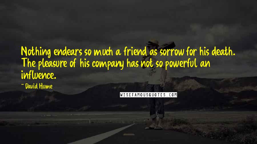 David Hume Quotes: Nothing endears so much a friend as sorrow for his death. The pleasure of his company has not so powerful an influence.