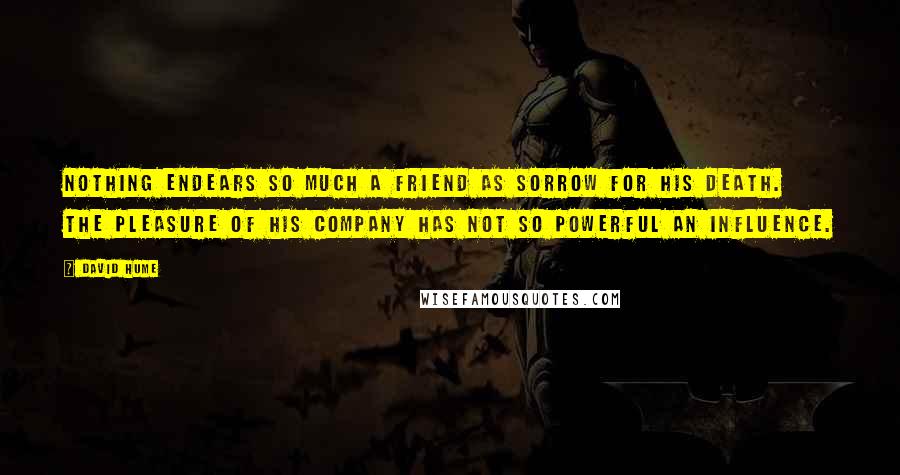 David Hume Quotes: Nothing endears so much a friend as sorrow for his death. The pleasure of his company has not so powerful an influence.