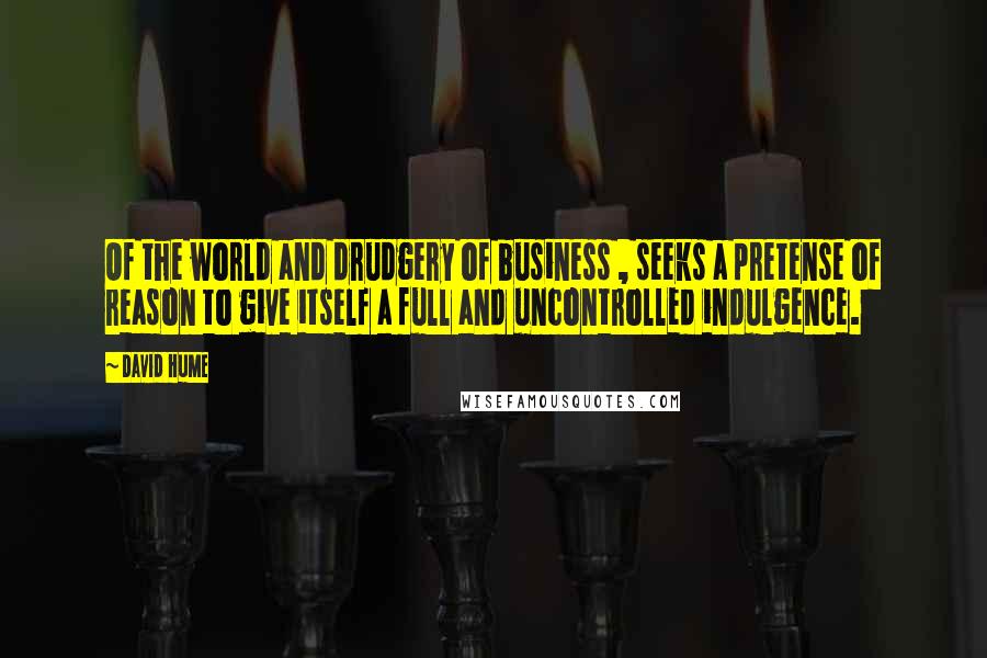 David Hume Quotes: Of the world and drudgery of business , seeks a pretense of reason to give itself a full and uncontrolled indulgence.